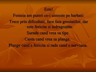 Este! Femeia are puteri ce-i uimeste pe barbati: Trece prin dificultati, face fata greutatilor, dar este fericita si indragostita. Surade cand vrea sa tipe. Canta cand vrea sa planga.  Plange cand e fericita si rade cand e nervoasa. 