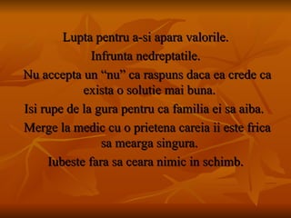 Lupta pentru a-si apara valorile. Infrunta nedreptatile. Nu accepta un “nu” ca raspuns daca ea crede ca exista o solutie mai buna.  Isi rupe de la gura pentru ca familia ei sa aiba.  Merge la medic cu o prietena careia ii este frica sa mearga singura.  Iubeste fara sa ceara nimic in schimb. 