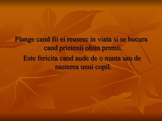 Plange cand fii ei reusesc in viata si se bucura cand prietenii obtin premii.  Este fericita cand aude de o nunta sau de nasterea unui copil.  