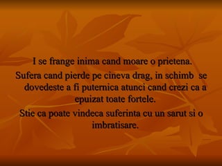 I se frange inima cand moare o prietena. Sufera cand pierde pe cineva drag, in schimb  se dovedeste a fi puternica atunci cand crezi ca a epuizat toate fortele. Stie ca poate vindeca suferinta cu un sarut si o imbratisare. 