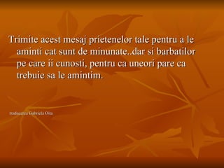 Trimite acest mesaj prietenelor tale pentru a le aminti cat sunt de minunate..dar si barbatilor pe care ii cunosti, pentru ca uneori pare ca trebuie sa le amintim. traducerea Gabriela Oita 