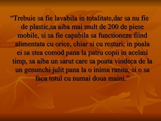 “ Trebuie sa fie lavabila in totalitate,dar sa nu fie de plastic,sa aiba mai mult de 200 de piese mobile, si sa fie capabila sa functioneze fiind alimentata cu orice, chiar si cu resturi; in poala ei sa stea comod pana la patru copii in acelasi timp, sa aiba un sarut care sa poata vindeca de la un genunchi julit pana la o inima ranita, si o sa faca totul cu numai doua maini.” 