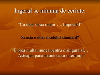 Ingerul se minuna de cerinte. ” Cu doar doua maini….. Imposibil” Si asta e doar modelul standard? “ E prea multa munca pentru o singura zi…Asteapta pana maine ca sa o termini.” 