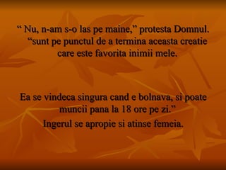 “  Nu, n-am s-o las pe maine,” protesta Domnul. “sunt pe punctul de a termina aceasta creatie care este favorita inimii mele. Ea se vindeca singura cand e bolnava, si poate muncii pana la 18 ore pe zi.” Ingerul se apropie si atinse femeia. 