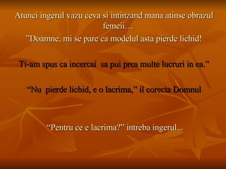 Atunci ingerul vazu ceva si intinzand mana atinse obrazul femeii… ” Doamne, mi se pare ca modelul asta pierde lichid! Ti-am spus ca incercai  sa pui prea multe lucruri in ea.” “ Nu  pierde lichid, e o lacrima,” il corecta Domnul “ Pentru ce e lacrima?” intreba ingerul.. 