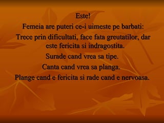Este! Femeia are puteri ce-i uimeste pe barbati: Trece prin dificultati, face fata greutatilor, dar este fericita si indragostita. Surade cand vrea sa tipe. Canta cand vrea sa planga.  Plange cand e fericita si rade cand e nervoasa. 