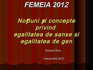 FEMEIA 2012

 No țiuni și concepte
        privind
egalitatea de sanse si
  egalitatea de gen
          Daciana Nica


         3 decembrie 2012
 