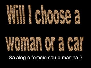 Will I choose a  woman or a car Sa aleg o femeie sau o masina ? 