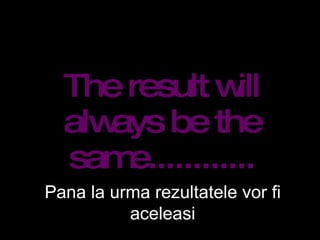 The result will always be the same............ Pana la urma rezultatele vor fi aceleasi 