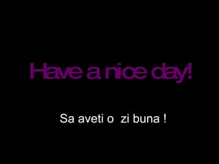 Have a nice day! Sa aveti o  zi buna ! 