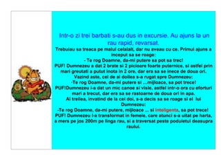     Intr-o zi trei barbati s-au dus in excursie. Au ajuns la un rau rapid, revarsat. Trebuiau sa treaca pe malul celalalt, dar nu aveau cu ce. Primul ajuns a inceput sa se roage: - Te rog Doamne, da-mi putere sa pot sa trec! PUF! Dumnezeu a dat 2 brate si 2 picioare foarte puternice, si astfel prin mari greutati a putut inota in 2 ore, dar era sa se inece de doua ori. Vazind aste, cel de al doilea s-a rugat spre Dumnezeu: Te rog Doamne, da-mi putere si …mijloace, sa pot trece! PUF!Dumnezeu i-a dat un mic canoe si visle, astfel intr-o ora cu eforturi mari a trecut, dar era sa se rastoarne de doua ori in apa. Al treilea, invatind de la cei doi, s-a decis sa se roage si el  lui Dumnezeu: -Te rog Doamne, da-mi putere, mijloace ... si  inteligenta , sa pot trece!  PUF! Dumnezeu l-a transformat in femeie, care atunci s-a uitat pe harta, a mers pe jos 200m pe linga rau, si a traversat peste poduletul deasupra raului. 