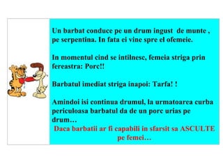      Un barbat conduce pe un drum ingust  de munte , pe serpentina. In fata ei vine spre el ofemeie. In momentul cind se intilnesc, femeia striga prin fereastra: Porc!! Barbatul imediat striga inapoi: Tarfa!   ! Amindoi isi continua drumul, la urmatoarea curba periculoasa barbatul da de un porc urias pe drum… Daca barbatii ar fi capabili in sfarsit sa ASCULTE pe femei… 