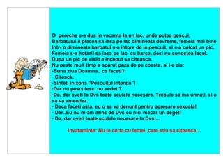      O  pereche s-a dus in vacanta la un lac, unde putea pescui. Barbatului ii placea sa iasa pe lac dimineata devreme, femeia mai bine Intr- o dimineata barbatul s-a intors de la pescuit, si s-a culcat un pic . Femeia s-a hotarit sa iasa pe lac  cu barca, desi nu cunostea lacul. Dupa un pic de vislit a inceput sa citeasca. Nu peste mult timp a aparut paza de pe coasta, si i-a zis : Buna ziua Doamna., ce faceti? Citesc k. Sinteti in zona “Pescuitul interzis”!   Dar nu pescuiesc, nu vedeti?   Da, dar aveti la Dvs toate sculele necesare. Trebuie sa ma urmati, si o sa va amendez.   Daca faceti asta, eu o sa va denunt pentru agresare sexuala! Dar .. Eu nu m-am atins de Dvs cu nici macar un deget! Da, dar aveti toate sculele necesare la Dvs!... Invataminte: Nu te certa cu femei, care stiu sa citeasca… 