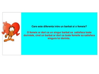    Care este diferenta intre un barbat si o femeie? O femeie ar dori ca un singur barbat sa  satisfaca toate dorintele, cind un barbat ar dori ca toate femeile sa satisfaca singura lui dorinta .  