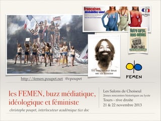 http://femen.poupet.net @cpoupet

les FEMEN, buzz médiatique,
idéologique et féministe
christophe poupet, interlocuteur académique tice doc

Les Salons de Choiseul
2èmes rencontres historiques au lycée

Tours - rive droite
21 & 22 novembre 2013

 