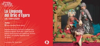 La Llegenda
del Drac d’Ègara
CIA. TIAN CUSIDÓ
Titelles
Parc Gernika (Torre-sana)
Aquesta obra ens convida a conèixer una
història original i divertida: l'intercanvi de
papers entre la princesa indefensa, víctima
del destí, i el cavaller destinat a ser
un heroi!
Hi col·labora: AV. Torre-Sana
Divendres
19 de juliol
a les 19:30 h
 