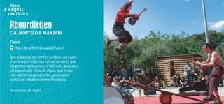 Absurditties
CIA. MORTELO & MANZANI
Clown
Plaça de la Immaculada (Egara)
Dos pallassos excèntrics arriben carregats
d'un munt d'objectes i d'instruments que
els porten a situacions d'allò més absurdes.
Un espectacle fet amb el poc que tenen:
recreant el seu propi món, un univers
particular fet de realisme i fantasia.
Hi col·labora: AV. Egara
Dijous
1 d’agost
a les 19:30 h
 
