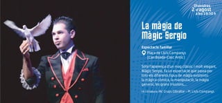 La màgia de
Màgic Sergio
Espectacle familiar
Plaça de Lluís Companys
(Can Boada-Casc Antic)
Sota l'aparença d'un mag clàssic i molt elegant,
Màgic Sergio, fa un espectacle que passa per
tots els diferents tipus de màgia existents:
la màgica còmica, la manipulació, la màgia
general, les grans il·lusions,...
Hi col·labora: AV. Grups Gibraltar - Pl. Lluís Companys
Divendres
2 d’agost
a les 19:30 h
 