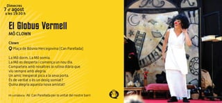 El Globus Vermell
MÔ CLOWN
Clown
Plaça de Bòsnia Hercegovina (Can Parellada)
La Mô dorm. La Mô somia.
La Mô es desperta i comença un nou dia.
Comparteix amb nosaltres la rutina diària que
viu sempre amb alegria.
Un amic inesperat pica a la seva porta.
És de veritat o és un desig somiat?
Quina alegria aquesta nova amistat!
Hi col·labora: AV. Can Parellada per la unitat del nostre barri
Dimecres
7 d’ agost
a les 19:30 h
 