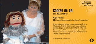 Divendres
9 d’agost
a les 19:30 h
Contes de Gel
CIA. TEIA MONER
Màgia i Titelles
Plaça de l’Assemblea de Catalunya (La Maurina)
El xacrat és un ocell que cada any vola de l'Àrtic a
l'Antàrtida. Amb ell visitarem els impressionants
temples de gel de la Terra: El Pol Nord i el Pol Sud.
Coneixerem la Didi, una orca blanca que volia ser
de colors, i en Gegè, un pingüí que desitjava volar...
i moltes altres aventures
Hi col·labora: AV. La Maurina
 