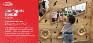 Jocs Gegants
Musicals
PLUS ARTS
Activitat lúdica i educativa
Plaça del Progrés (Ca N’Aurell)
Els jocs gegants musicals són jocs de fusta
molt originals pensats per gaudir amb tota
la família. Cada joc musical presentarà una
activitat diferent, per a infants i adults,
encadenada a descobrir els enigmes musicals.
Divendres
23 d’agost
a les 19:30 h
 