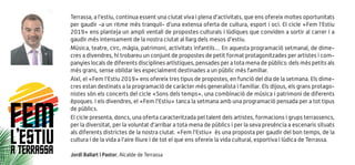 Terrassa, a l’estiu, continua essent una ciutat viva i plena d’activitats, que ens ofereix moltes oportunitats
per gaudir -a un ritme més tranquil- d’una extensa oferta de cultura, esport i oci. El cicle «Fem l’Estiu
2019» ens planteja un ampli ventall de propostes culturals i lúdiques que conviden a sortir al carrer i a
gaudir més intensament de la nostra ciutat al llarg dels mesos d’estiu.
Música, teatre, circ, màgia, patrimoni, activitats infantils… En aquesta programació setmanal, de dime-
cres a divendres, hi trobareu un conjunt de propostes de petit format protagonitzades per artistes i com-
panyies locals de diferents disciplines artístiques, pensades per a tota mena de públics: dels més petits als
més grans, sense oblidar les especialment destinades a un públic més familiar.
Així, el «Fem l’Estiu 2019» ens ofereix tres tipus de propostes, en funció del dia de la setmana. Els dime-
cres estan destinats a la programació de caràcter més generalista i familiar. Els dijous, els grans protago-
nistes són els concerts del cicle «Sons dels temps», una combinació de música i patrimoni de diferents
èpoques. I els divendres, el «Fem l’Estiu» tanca la setmana amb una programació pensada per a tot tipus
de públics.
El cicle presenta, doncs, una oferta caracteritzada pel talent dels artistes, formacions i grups terrassencs,
per la diversitat, per la voluntat d’arribar a tota mena de públics i per la seva presència a escenaris situats
als diferents districtes de la nostra ciutat. «Fem l’Estiu» és una proposta per gaudir del bon temps, de la
cultura i de la vida a l’aire lliure i de tot el que ens ofereix la vida cultural, esportiva i lúdica de Terrassa.
Jordi Ballart i Pastor, Alcalde de Terrassa
FEML’ESTIUA TERRASSA
 