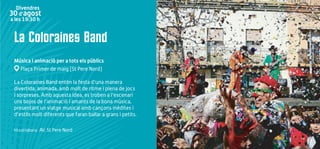 La Coloraines Band
Música i animació per a tots els públics
Plaça Primer de maig (St Pere Nord)
La Coloraines Band entén la festa d'una manera
divertida, animada, amb molt de ritme i plena de jocs
i sorpreses. Amb aquesta idea, es troben a l'escenari
uns bojos de l'animació i amants de la bona música,
presentant un viatge musical amb cançons inèdites i
d'estils molt diferents que faran ballar a grans i petits.
Hi col·labora: AV. St Pere Nord
Divendres
30 d’agost
a les 19:30 h
 
