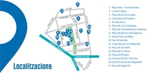 AV. BEJAR
RONDADEPONENT
AV. FRANCESC MACIÀ
PASSEIG 22 DE JULIOL
AV. ABAD MARCET
AV.JAUMEI
RAMBLAD’EGARA
AV.BARCEL0NA
AV. SANTA EULÀLIA
AV.DELVALLÈSAV.DELVALLÈS
CTRA. RUBÍ
Manresa
AUTOPISTA C16
AUTOPISTA C58 BCN
A-C16
BCN
1. Plaça Vella - Torre del Palau
2. La Seu d’Ègara
3. Plaça de la Immaculada
4. Casa Alegre de Sagrera
5. Av. Barcelona
6. Plaça de Lluís Companys
7. Plaça de l’Assemblea de Catalunya
8. Plaça de Bòsnia i Hercegovina
9. Plaça Primer de Maig
10. Parc de Gernika
11. Carpa del parc de Vallparadís
12. Plaça de Can Palet
13. Plaça de la Cultura
14. Plaça del Progrés
15. Convent de Sant Francesc
16.Castell Cartoixa de Vallparadís
17. Plaça del Segle XX
Localitzacions
3
10
11
12
13
15
14
9
6
5 82
1
7
16
17
CTRA. MONTCADA
4
 