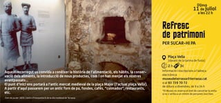 Refresc
de patrimoni
PER SUCAR-HI PA
Plaça Vella
(davant de la tarima de fusta)
2 h 3€
Informació i inscripcions a l’adreça
electrònica:
museudeterrassa@terrassa.cat
o al 93 739 70 72
de dilluns a divendres, de 9 a 14 h
*El Museu es reserva el dret de cancel·lar la visita
si no s'arriba a un mínim de persones inscrites.
Dijous
11 de juliol
a les 22 h
Aquest recorregut us convida a conèixer la història de l’alimentació, els hàbits, la conser-
vació dels aliments, la introducció de nous productes, com i on han menjat els nostres
avantpassats...
El punt d’inici ens portarà a l’antic mercat medieval de la plaça Major (l’actual plaça Vella).
A partir d’aquí passarem per un antic forn de pa, fondes, cafès, “colmados”, restaurants,
etc.
Forn de pa del 1839. Centre d’Interpretació de la vila medieval de Terrassa
 
