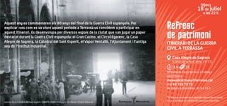 Refresc
de patrimoni
ITINERARI DE LA GUERRA
CIVIL A TERRASSA
Casa Alegre de Sagrera
(carrer de la Font Vella, 29-31)
2 h 3€
Informació i inscripcions a l’adreça
electrònica:
museudeterrassa@terrassa.cat
o al 93 739 70 72
de dilluns a divendres, de 9 a 14 h
*El Museu es reserva el dret de cancel·lar la visita
si no s'arriba a un mínim de persones inscrites.
Dijous
18 de juliol
a les 22 h
Interior de la Catedral del Sant Esperit. AMAT 321085. Col·lecció de l’Abans. Efadós Editorial
Aquest any es commemoren els 80 anys del final de la Guerra Civil espanyola. Per
explicar-vos com es va viure aquest període a Terrassa us convidem a participar en
aquest itinerari. Es desenvolupa per diversos espais de la ciutat que van jugar un paper
destacat durant la Guerra Civil espanyola: el Gran Casino, el Círcol Egarenc, la Casa
Alegre de Sagrera, la Catedral del Sant Esperit, el Vapor Ventalló, l’Ajuntament i l’antiga
seu de l’Institut Industrial.
 