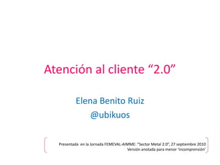 Atención al cliente “2.0” Elena Benito Ruiz  @ubikuos Presentada  en la Jornada FEMEVAL-AIMME: “Sector Metal 2.0”, 27 septiembre 2010 Versión anotada para menor ‘incomprensión’ 