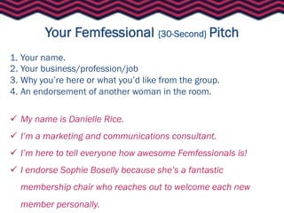 Your Femfessional {30-Second} Pitch
1.  Your name.
2.  Your business/profession/job
3.  Why you’re here or what you’d like from the group.
4.  An endorsement of another woman in the room.

  My name is Danielle Rice.
  I’m a marketing and communications consultant.
  I’m here to tell everyone how awesome Femfessionals is!
  I endorse Sophie Boselly because she’s a fantastic
  membership chair who reaches out to welcome each new
  member personally.
 