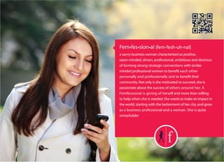 Fem•fes•sion•al {fem-fesh-uh-nal}
a savvy business woman characterized as positive,
open-minded, driven, professional, ambitious and desirous
of forming strong strategic connections with similar
minded professional women to benefit each other
personally and professionally and to benefit their
community. Not only is she motivated to succeed, she is
passionate about the success of others around her. A
Femfessional is giving of herself and more than willing
to help when she is needed. She wants to make an impact in
the world, starting with the betterment of her city, and grow
as a business professional and a woman. She is quite
remarkable!
 