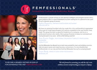 Femfessionals is a breath of fresh air with talented, intelligent and energetic women with a
                                       great outlook on life. It is what Philadelphia has been waiting for. It's a pleasure to be a part
                                       of such a dynamic group of women.
                                       Sophia Stogiannis, PARTNER AT WATER WORKS RESTAURANT
                                       PHILADELPHIA, PA

                                       We have an amazing President who has made this a fun and beneficial organization
                                       to be a part of. I truly enjoy all aspects of it and am so grateful to the new friends I have
                                       made. This group has been so great for Simplicity as a company, and me as a
                                       professional woman who needs a fierce group of women to keep me motivated and
                                       moving forward in my career - all the while feeling cared for!
                                       Anne Kuester Steppe, PROFESSIONAL ORGANIZER AT SIMPLICITY PROFESSIONAL
                                       ORGANIZING
                                       CHARLOTTE, NC

                                       FemCity Milwaukee has allowed me to meet many wonderful, smart, and ambitious women,
                                       help out great causes and make business connections. I'm very thankful that
                                       Femfessionals is in our city and that FemCity Milwaukee has such an amazing board!
                                       Sonya Sharp, OWNER AT SONYA SHARP PHOTOGRAPHY
                                       MILWAUKEE, WI




TO BECOME A MEMBER, PARTNER OR SIGN UP                                    We look forward to connecting you with the city’s most
FOR OUR NEWSLETTER, VISIT FEMFESSIONALS.COM                             ambitious women and promoting you and your company.
 