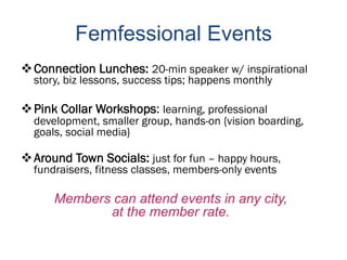 Femfessional Events
 Connection Lunches: 20-min speaker w/ inspirational
  story, biz lessons, success tips; happens monthly

 Pink Collar Workshops: learning, professional
  development, smaller group, hands-on {vision boarding,
  goals, social media}

 Around Town Socials: just for fun – happy hours,
  fundraisers, fitness classes, members-only events

      Members can attend events in any city,
             at the member rate.
 