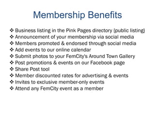 Membership Benefits
 Business listing in the Pink Pages directory {public listing}
 Announcement of your membership via social media
 Members promoted & endorsed through social media
 Add events to our online calendar
 Submit photos to your FemCity's Around Town Gallery
 Post promotions & events on our Facebook page
 Share Post tool
 Member discounted rates for advertising & events
 Invites to exclusive member-only events
 Attend any FemCity event as a member
 