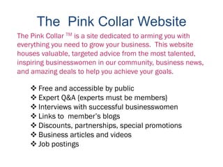 The Pink Collar Website
The Pink Collar TM is a site dedicated to arming you with
everything you need to grow your business. This website
houses valuable, targeted advice from the most talented,
inspiring businesswomen in our community, business news,
and amazing deals to help you achieve your goals.

    Free and accessible by public
    Expert Q&A {experts must be members}
    Interviews with successful businesswomen
    Links to member’s blogs
    Discounts, partnerships, special promotions
    Business articles and videos
    Job postings
 