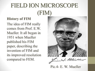 FIELD ION MICROSCOPE
(FIM)
History of FIM
The idea of FIM really
comes from Prof. E.W.
Mueller. It all began in
1951 when Mueller
published his FIM
paper, describing the
invention of FIM and
its improved resolution
compared to FEM.
Pic.4- E. W. Mueller
 