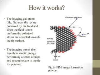 How it works?
• The imaging gas atoms
(He, Ne) near the tip are
polarized by the field and
since the field is non-
uniform the polarized
atoms are attracted towards
the tip surface.
• The imaging atoms then
lose their kinetic energy
performing a series of hops
and accommodate to the tip
temperature.
Pic.6- FIM image formation
process.
 