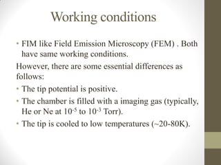 Working conditions
• FIM like Field Emission Microscopy (FEM) . Both
have same working conditions.
However, there are some essential differences as
follows:
• The tip potential is positive.
• The chamber is filled with a imaging gas (typically,
He or Ne at 10-5 to 10-3 Torr).
• The tip is cooled to low temperatures (~20-80K).
 