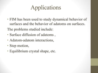 Applications
• FIM has been used to study dynamical behavior of
surfaces and the behavior of adatoms on surfaces.
The problems studied include:
• Surface diffusion of adatoms ,
• Adatom-adatom interactions,
• Step motion,
• Equilibrium crystal shape, etc.
 