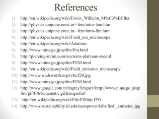 References
1) http://en.wikipedia.org/wiki/Erwin_Wilhelm_M%C3%BCller
2) http://physics.unipune.ernet.in/~fem/intro-fem.htm
3) http://physics.unipune.ernet.in/~fem/intro-fim.htm
4) http://en.wikipedia.org/wiki/Field_ion_microscope
5) http://en.wikipedia.org/wiki/Adatoms
6) http://www.nims.go.jp/apfim/fim.html
7) http://piercing-intim.com/warrents-platinum-record
8) http://www.nims.go.jp/apfim/FEM.html
9) http://en.wikipedia.org/wiki/Field_emission_microscopy
10) http://www.wadsworth.org/rvbc/f20.jpg
11) http://www.nims.go.jp/apfim/FEM.html
12) http://www.google.com.tr/imgres?imgurl=http://www.nims.go.jp/ap
fim/gif/FIMschematic.gif&imgrefurl
13) http://en.wikipedia.org/wiki/File:FIMtip.JPG
14) http://www.sustainability.rit.edu/nanopower/labs/fiedl_emission.jpg
 