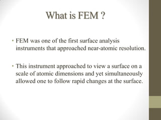 What is FEM ?
• FEM was one of the first surface analysis
instruments that approached near-atomic resolution.
• This instrument approached to view a surface on a
scale of atomic dimensions and yet simultaneously
allowed one to follow rapid changes at the surface.
 
