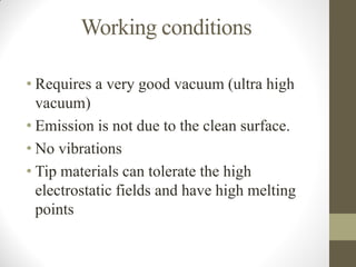 Working conditions
• Requires a very good vacuum (ultra high
vacuum)
• Emission is not due to the clean surface.
• No vibrations
• Tip materials can tolerate the high
electrostatic fields and have high melting
points
 