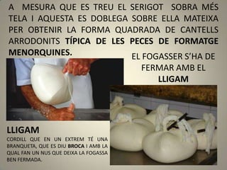 A MESURA QUE ES TREU EL SERIGOT SOBRA MÉS
TELA I AQUESTA ES DOBLEGA SOBRE ELLA MATEIXA
PER OBTENIR LA FORMA QUADRADA DE CANTELLS
ARRODONITS TÍPICA DE LES PECES DE FORMATGE
MENORQUINES.              EL FOGASSER S’HA DE
                                       FERMAR AMB EL
                                          LLIGAM




LLIGAM
CORDILL QUE EN UN EXTREM TÉ UNA
BRANQUETA, QUE ES DIU BROCA I AMB LA
QUAL FAN UN NUS QUE DEIXA LA FOGASSA
BEN FERMADA.
 