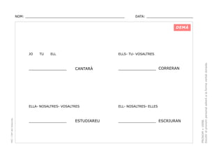 NOM: _________________________________________________

DATA: _______________________

DEMÀ

TU

ELL

________________

ELLS- TU- VOSALTRES

CANTARÀ

________________ CORRERAN

PEC i CRP del Solsonès

ELLA- NOSALTRES- VOSALTRES

ELL- NOSALTRES- ELLES

________________

________________ ESCRIURAN

ESTUDIAREU

PRONOM + VERB.
Escollir el pronom personal adient a la forma verbal donada.

JO

 