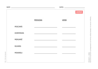 NOM: _________________________________________________

DATA: _______________________

VERB

PESCARÀ

______________________

_____________

DORMIRAN

______________________

_____________

MENJARÉ

______________________

_____________

RIURÀS

PEC i CRP del Solsonès

PERSONA

______________________

_____________

MIRAREU

______________________

_____________

PRONOM + VERB.
Escriure el pronom corresponent a la forma verbal donada i el verb en infinitiu.

DEMÀ

 