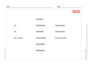 NOM: _________________________________________________

DATA: _______________________

DEMÀ

JO

PASSEJARÀ

NOSALTRES

TU

DORMIRÉ

VOSALTRES

ELL O ELLA

CAMINARÀS

ELLS O ELLES

PEC i CRP del Solsonès

RENTAREM

PENSARAN

PRONOM + VERB.
Unir el pronom personal amb la seva forma verbal corresponent.

VINDREU

 