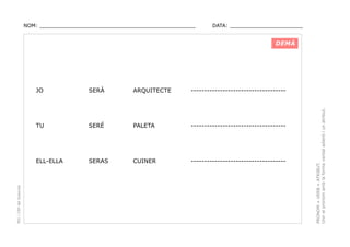 NOM: _________________________________________________

DATA: _______________________

DEMÀ

ARQUITECTE

------------------------------------

SERÉ

PALETA

------------------------------------

ELL-ELLA

SERAS

CUINER

------------------------------------

PRONOM + VERB + ATRIBUT.
Unir el pronom amb la forma verbal adient i un atribut.

SERÀ

TU

PEC i CRP del Solsonès

JO

 