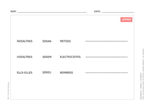 NOM: _________________________________________________

DATA: _______________________

DEMÀ

METGES

------------------------------------

SEREM

ELECTRICISTES

------------------------------------

ELLS-ELLES

SEREU

BOMBERS

------------------------------------

PRONOM + VERB + ATRIBUT.
Unir el pronom amb la forma verbal adient i un atribut.

SERAN

VOSALTRES

PEC i CRP del Solsonès

NOSALTRES

 